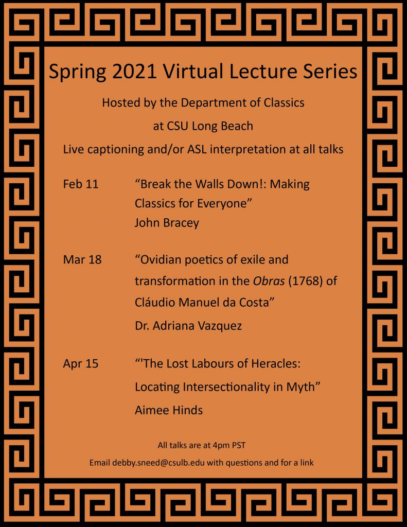 Orange poster with black text and a black Greek key border. Text reads: Spring 2021 Lecture Series Hosted by the Department of Classics at CSU Long Beach, live captioning and/or ASL interpretation at all talks. Feb 11, "Break the Walls Down!: Making Classics for Everyone" by John Bracey; Mar 18, "Ovidian poetics of exile and transformation in the Obras (1768) of Claudio Manuel da Costa" by Dr. Adriana Vazquez (UCLA); and Apr 15, "The Lost Labours of Heracles: Locating Intersectionality in Myth" by Aimee Hinds. All talks are at 4pm PST. Email debby.sneed@csulb.edu with questions and for a link