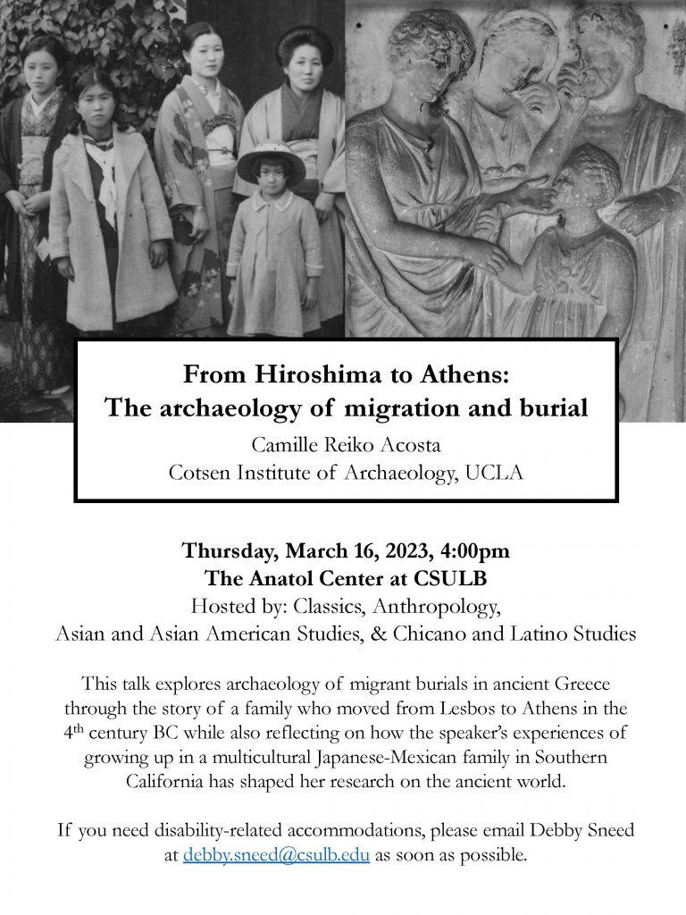 Poster for talk entiteld "From Hiroshima to Athens: The archaeology of migration and burial" by Camille Reiko Acosta (Cotsen Institute of Archaeology, UCLA). The talk is Thursday, March 16, 2023 at 4:00pm in The Anatol Center at CSULB. It is hosted by Classics, Anthropology, Asian and Asian American Studies, and Chicano and Latino Studies. Blurb reads, "This talk explores archaeology of migrant burials in ancient Greece through the story of a family who moved from Lesbos to Athens in the 4th century BC while also reflecting on how the speaker's experiences of growing up in a multicultural Japanese-Mexican family in Southern California has shaped her research on the ancient world." If you need disability-related accommodations, please email Debby Sneed at debby.sneed@csulb.edu as soon as possible. Two black-and-white images are at the top of the poster: at top left is a Japanese family of two adults and three children of various ages, and at right is a detail of a carved marble funerary stele showing a family of three adults with one small child.