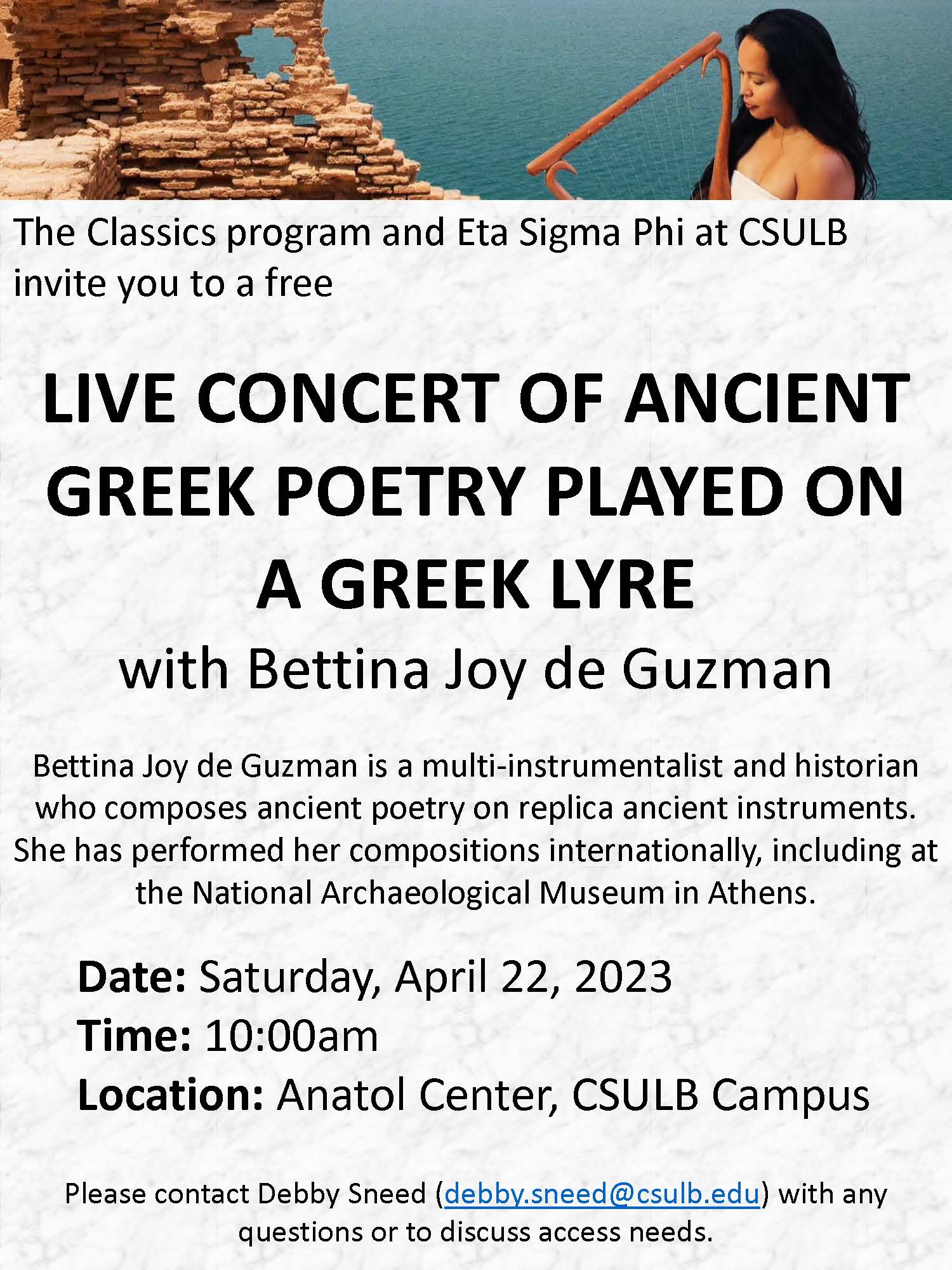 Poster for a live concert of ancient Greek poetry played on a Greek lyre, with Bettina Joy de Guzman, hosted by the Classics program and Eta Sigma Phi at CSULB. Bettina Joy de Guzman is a multi-instrumentalist and historian who composes ancient poetry on replica ancient instruments. She has performed her compositions internationally, including at the National Archaeological Museum in Athens. The event is Saturday, April 22, 2023 at 10:00am in the Anatol Center at CSULB. Contact Debby Sneed (debby.sneed@csulb.edu) with questions or to discuss access needs. Photo at top of poster is of the performer holding a lyre with the sea and mudbricks in the background. 