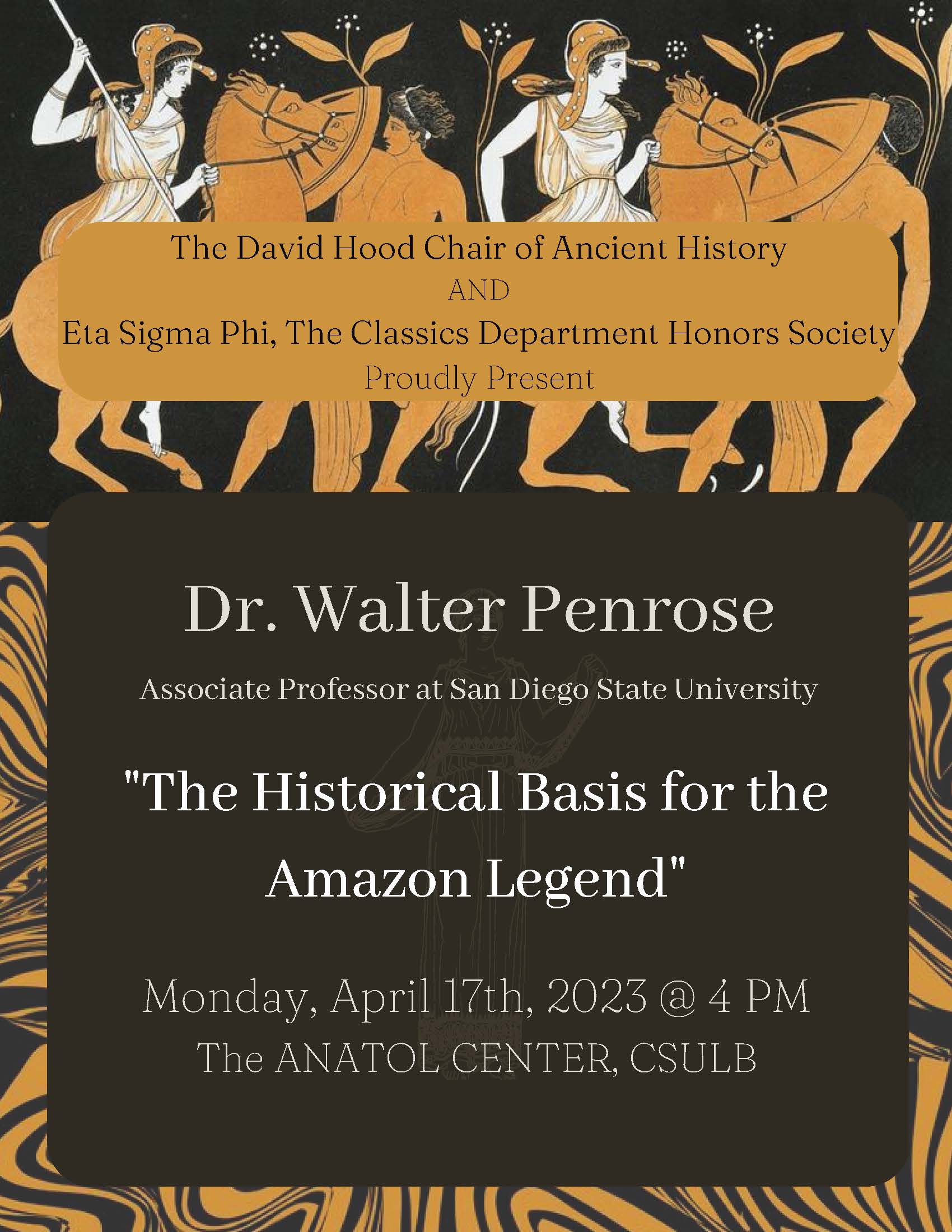 Poster for a lecture hosted by The David Hood Chair of Ancient History and Eta Sigma Phi, the Classics Department Honors Society. Dr. Walter Penrose, Associate Professor at San Diego State University, will speak about "The Historical Basis for the Amazon Legend" on Monday, April 17, 2023 at 4:00pm in the Anatol Center on the CSULB campus. The poster is black with white text and a kind of stylized border. At top is an image of Amazons (female warriors) on horses and fighting men standing on the ground with shields. 